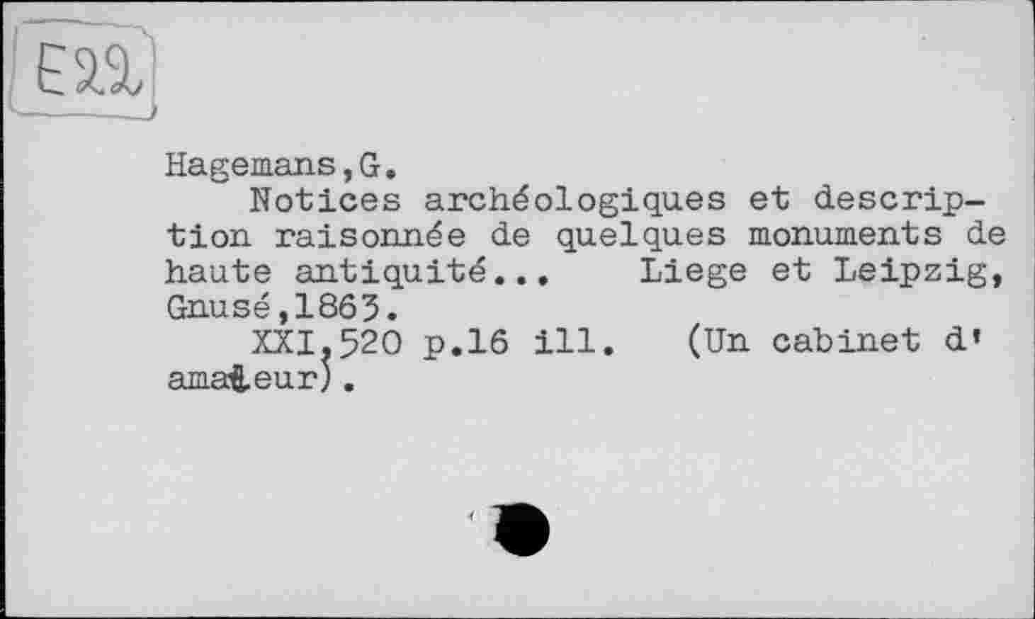 ﻿Hagemans,G.
Notices archéologiques et description raisonnée de quelques monuments d haute antiquité... Liege et Leipzig Gnusé,1863.
XXI.520 p.16 ill. (Un cabinet d’ amateur).